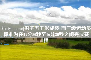 通辽男子五千米成绩-而三级运动员标准为在17分30秒至16分30秒之间完成赛程