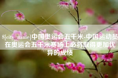 通辽中国奥运会五千米-中国运动员在奥运会五千米赛场上必将取得更加优异的成绩