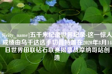 通辽五千米纪录世界纪录-这一惊人成绩由乌干达选手切普特盖在2020年8月14日世界田联钻石联赛揭幕战摩纳哥站创造