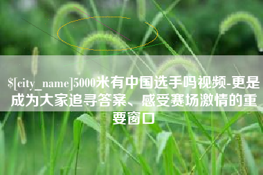 通辽5000米有中国选手吗视频-更是成为大家追寻答案、感受赛场激情的重要窗口