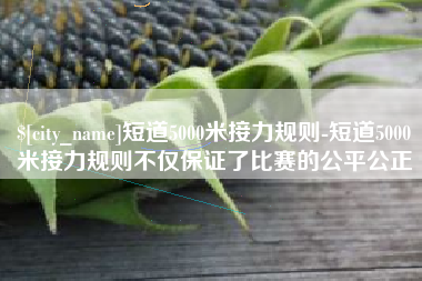 通辽短道5000米接力规则-短道5000米接力规则不仅保证了比赛的公平公正