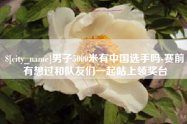 通辽男子5000米有中国选手吗-赛前有想过和队友们一起站上领奖台