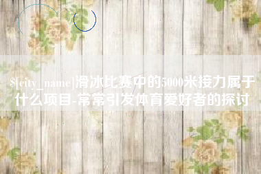 通辽滑冰比赛中的5000米接力属于什么项目-常常引发体育爱好者的探讨