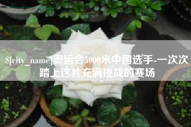 通辽奥运会5000米中国选手-一次次踏上这片充满挑战的赛场