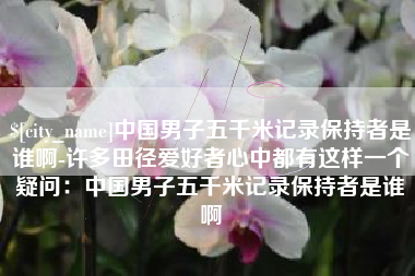 通辽中国男子五千米记录保持者是谁啊-许多田径爱好者心中都有这样一个疑问：中国男子五千米记录保持者是谁啊