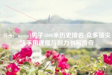 通辽男子5000米历史排名-众多顶尖选手用速度与耐力书写传奇