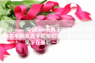 通辽中国5000米男子运动员-而另外两名中国队选手哈那哈提·木哈买提和吴宇在最后一组出场