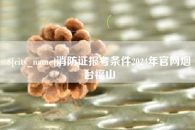通辽消防证报考条件2024年官网烟台福山